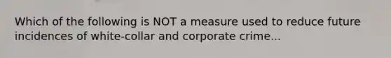 Which of the following is NOT a measure used to reduce future incidences of white-collar and corporate crime...