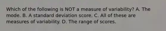 Which of the following is NOT a measure of variability? A. The mode. B. A standard deviation score. C. All of these are measures of variability. D. The range of scores.