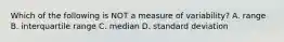 Which of the following is NOT a measure of variability? A. range B. interquartile range C. median D. standard deviation