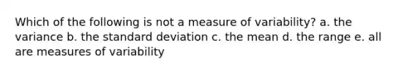 Which of the following is not a measure of variability? a. the variance b. the standard deviation c. the mean d. the range e. all are measures of variability