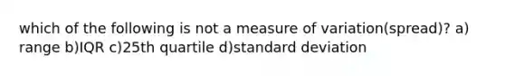 which of the following is not a measure of variation(spread)? a) range b)IQR c)25th quartile d)standard deviation