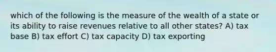 which of the following is the measure of the wealth of a state or its ability to raise revenues relative to all other states? A) tax base B) tax effort C) tax capacity D) tax exporting