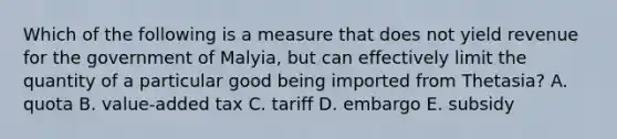 Which of the following is a measure that does not yield revenue for the government of Malyia, but can effectively limit the quantity of a particular good being imported from Thetasia? A. quota B. value-added tax C. tariff D. embargo E. subsidy