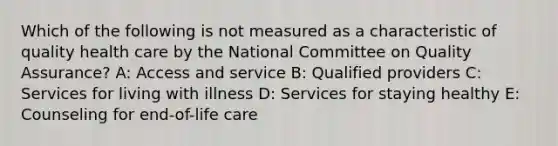 Which of the following is not measured as a characteristic of quality health care by the National Committee on Quality Assurance? A: Access and service B: Qualified providers C: Services for living with illness D: Services for staying healthy E: Counseling for end-of-life care