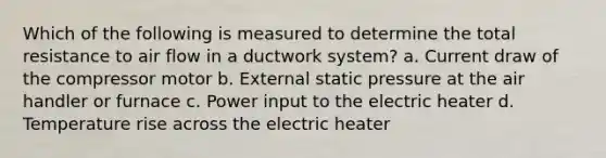 Which of the following is measured to determine the total resistance to air flow in a ductwork system? a. Current draw of the compressor motor b. External static pressure at the air handler or furnace c. Power input to the electric heater d. Temperature rise across the electric heater