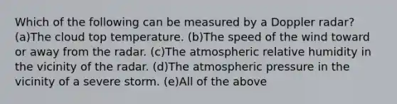 Which of the following can be measured by a Doppler radar? (a)The cloud top temperature. (b)The speed of the wind toward or away from the radar. (c)The atmospheric relative humidity in the vicinity of the radar. (d)The atmospheric pressure in the vicinity of a severe storm. (e)All of the above