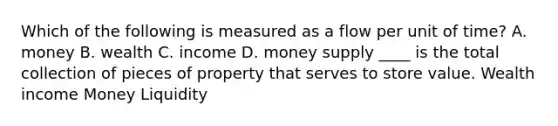 Which of the following is measured as a flow per unit of​ time? A. money B. wealth C. income D. money supply ____ is the total collection of pieces of property that serves to store value. Wealth income Money Liquidity