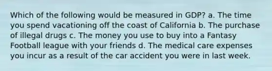 Which of the following would be measured in GDP? a. The time you spend vacationing off the coast of California b. The purchase of illegal drugs c. The money you use to buy into a Fantasy Football league with your friends d. The medical care expenses you incur as a result of the car accident you were in last week.