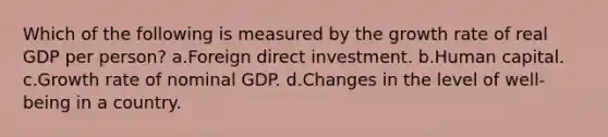 Which of the following is measured by the growth rate of real GDP per person? a.Foreign direct investment. b.Human capital. c.Growth rate of nominal GDP. d.Changes in the level of well-being in a country.