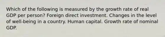 Which of the following is measured by the growth rate of real GDP per person? Foreign direct investment. Changes in the level of well-being in a country. Human capital. Growth rate of nominal GDP.