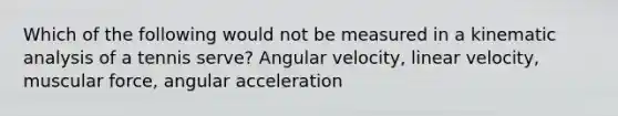 Which of the following would not be measured in a kinematic analysis of a tennis serve? Angular velocity, linear velocity, muscular force, angular acceleration