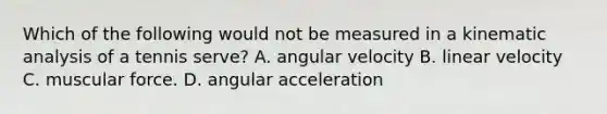 Which of the following would not be measured in a kinematic analysis of a tennis serve? A. angular velocity B. linear velocity C. muscular force. D. angular acceleration