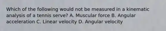 Which of the following would not be measured in a kinematic analysis of a tennis serve? A. Muscular force B. Angular acceleration C. Linear velocity D. Angular velocity