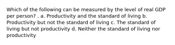 Which of the following can be measured by the level of real GDP per person? . a. Productivity and the standard of living b. Productivity but not the standard of living c. The standard of living but not productivity d. Neither the standard of living nor productivity