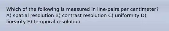 Which of the following is measured in line-pairs per centimeter? A) spatial resolution B) contrast resolution C) uniformity D) linearity E) temporal resolution