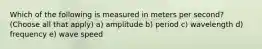 Which of the following is measured in meters per second? (Choose all that apply) a) amplitude b) period c) wavelength d) frequency e) wave speed