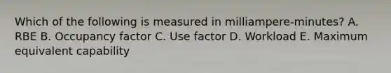 Which of the following is measured in milliampere-minutes? A. RBE B. Occupancy factor C. Use factor D. Workload E. Maximum equivalent capability