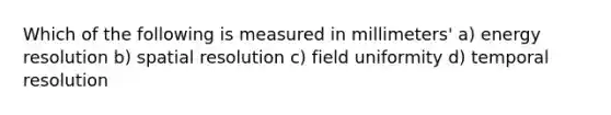 Which of the following is measured in millimeters' a) energy resolution b) spatial resolution c) field uniformity d) temporal resolution