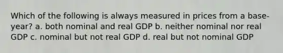 Which of the following is always measured in prices from a base-year? a. both nominal and real GDP b. neither nominal nor real GDP c. nominal but not real GDP d. real but not nominal GDP