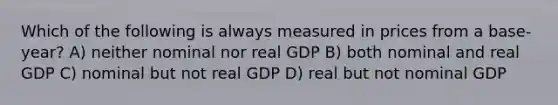 Which of the following is always measured in prices from a base-year? A) neither nominal nor real GDP B) both nominal and real GDP C) nominal but not real GDP D) real but not nominal GDP