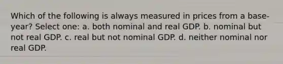 Which of the following is always measured in prices from a base-year? Select one: a. both nominal and real GDP. b. nominal but not real GDP. c. real but not nominal GDP. d. neither nominal nor real GDP.