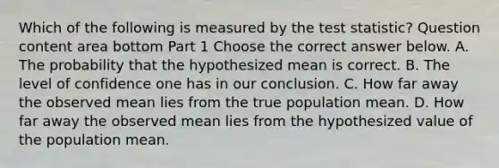 Which of the following is measured by the test​ statistic? Question content area bottom Part 1 Choose the correct answer below. A. The probability that the hypothesized mean is correct. B. The level of confidence one has in our conclusion. C. How far away the observed mean lies from the true population mean. D. How far away the observed mean lies from the hypothesized value of the population mean.