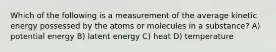 Which of the following is a measurement of the average kinetic energy possessed by the atoms or molecules in a substance? A) potential energy B) latent energy C) heat D) temperature