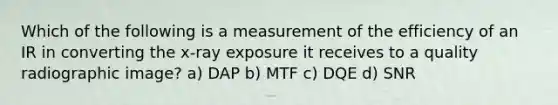 Which of the following is a measurement of the efficiency of an IR in converting the x-ray exposure it receives to a quality radiographic image? a) DAP b) MTF c) DQE d) SNR