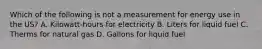 Which of the following is not a measurement for energy use in the US? A. Kilowatt-hours for electricity B. Liters for liquid fuel C. Therms for natural gas D. Gallons for liquid fuel