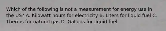 Which of the following is not a measurement for energy use in the US? A. Kilowatt-hours for electricity B. Liters for liquid fuel C. Therms for natural gas D. Gallons for liquid fuel