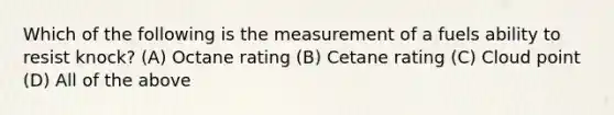 Which of the following is the measurement of a fuels ability to resist knock? (A) Octane rating (B) Cetane rating (C) Cloud point (D) All of the above