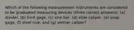 Which of the following measurement instruments are considered to be graduated measuring devices (three correct answers): (a) divider, (b) limit gage, (c) sine bar, (d) slide caliper, (e) snap gage, (f) steel rule, and (g) vernier caliper?