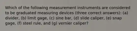 Which of the following measurement instruments are considered to be graduated measuring devices (three correct answers): (a) divider, (b) limit gage, (c) sine bar, (d) slide caliper, (e) snap gage, (f) steel rule, and (g) vernier caliper?