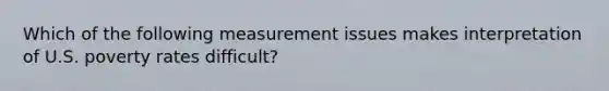 Which of the following measurement issues makes interpretation of U.S. poverty rates difficult?