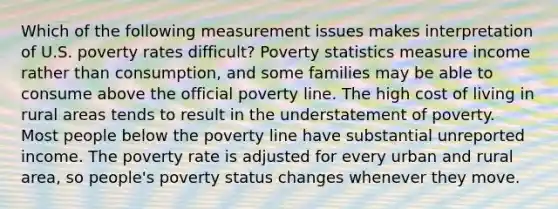 Which of the following measurement issues makes interpretation of U.S. poverty rates difficult? Poverty statistics measure income rather than consumption, and some families may be able to consume above the official poverty line. The high cost of living in rural areas tends to result in the understatement of poverty. Most people below the poverty line have substantial unreported income. The poverty rate is adjusted for every urban and rural area, so people's poverty status changes whenever they move.