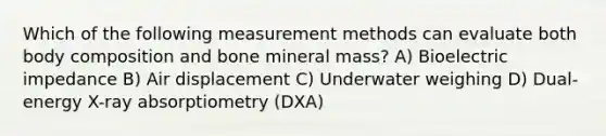 Which of the following measurement methods can evaluate both body composition and bone mineral mass? A) Bioelectric impedance B) Air displacement C) Underwater weighing D) Dual-energy X-ray absorptiometry (DXA)