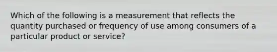 Which of the following is a measurement that reflects the quantity purchased or frequency of use among consumers of a particular product or service?