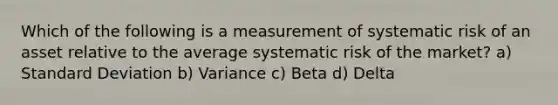 Which of the following is a measurement of systematic risk of an asset relative to the average systematic risk of the market? a) Standard Deviation b) Variance c) Beta d) Delta