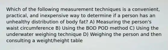 Which of the following measurement techniques is a convenient, practical, and inexpensive way to determine if a person has an unhealthy distribution of body fat? A) Measuring the person's waist circumference B) Using the BOD POD method C) Using the underwater weighing technique D) Weighing the person and then consulting a weight/height table