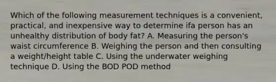 Which of the following measurement techniques is a convenient, practical, and inexpensive way to determine ifa person has an unhealthy distribution of body fat? A. Measuring the person's waist circumference B. Weighing the person and then consulting a weight/height table C. Using the underwater weighing technique D. Using the BOD POD method