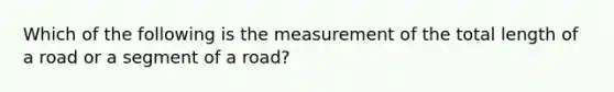 Which of the following is the measurement of the total length of a road or a segment of a road?