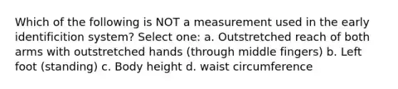 Which of the following is NOT a measurement used in the early identificition system? Select one: a. Outstretched reach of both arms with outstretched hands (through middle fingers) b. Left foot (standing) c. Body height d. waist circumference