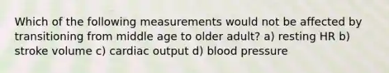 Which of the following measurements would not be affected by transitioning from middle age to older adult? a) resting HR b) stroke volume c) cardiac output d) blood pressure