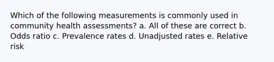 Which of the following measurements is commonly used in community health assessments? a. All of these are correct b. Odds ratio c. Prevalence rates d. Unadjusted rates e. Relative risk