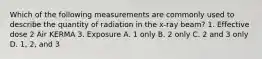 Which of the following measurements are commonly used to describe the quantity of radiation in the x-ray beam? 1. Effective dose 2 Air KERMA 3. Exposure A. 1 only B. 2 only C. 2 and 3 only D. 1, 2, and 3