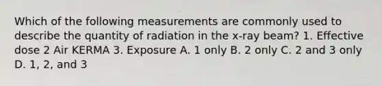 Which of the following measurements are commonly used to describe the quantity of radiation in the x-ray beam? 1. Effective dose 2 Air KERMA 3. Exposure A. 1 only B. 2 only C. 2 and 3 only D. 1, 2, and 3