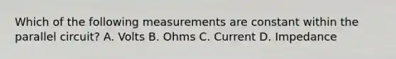 Which of the following measurements are constant within the parallel circuit? A. Volts B. Ohms C. Current D. Impedance