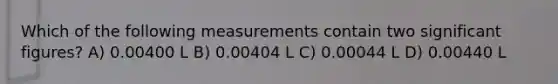 Which of the following measurements contain two significant figures? A) 0.00400 L B) 0.00404 L C) 0.00044 L D) 0.00440 L