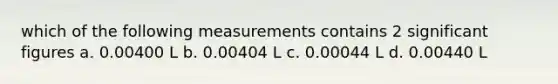 which of the following measurements contains 2 significant figures a. 0.00400 L b. 0.00404 L c. 0.00044 L d. 0.00440 L