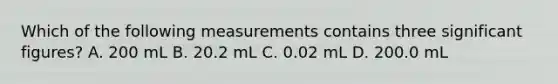 Which of the following measurements contains three significant figures? A. 200 mL B. 20.2 mL C. 0.02 mL D. 200.0 mL